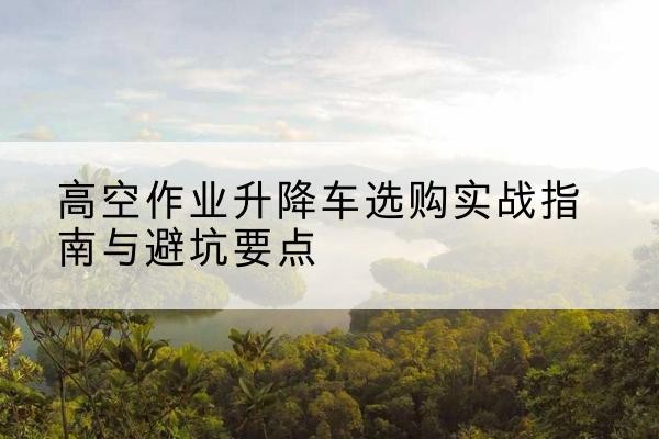 开州区升降车怎么选-高空作业升降车选购实战指南与避坑要点