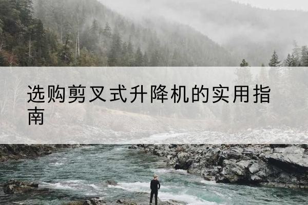 开州区剪叉式升降机怎么选-选购剪叉式升降机的实用指南