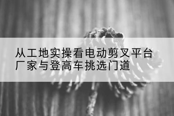 开州区电动剪叉升降平台厂家-从工地实操看电动剪叉平台厂家与登高车挑选门道