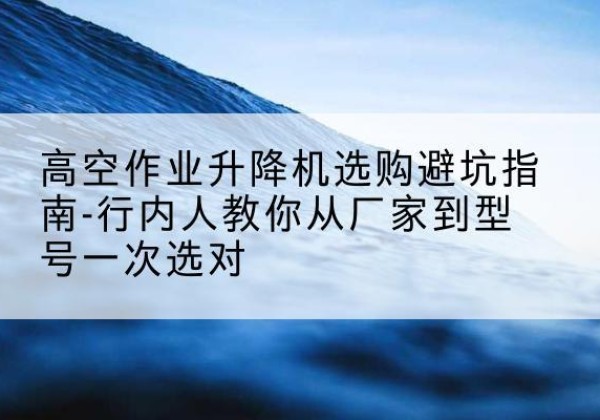 开州区升降平台厂家-高空作业升降机选购避坑指南-行内人教你从厂家到型号一次选对