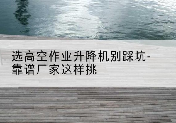 开州区剪叉式升降机厂家-选高空作业升降机别踩坑-靠谱厂家这样挑