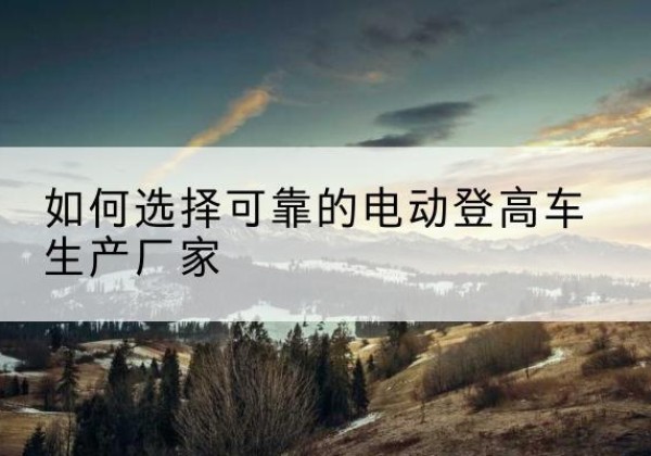 开州区电动登高车厂家-如何选择可靠的电动登高车生产厂家