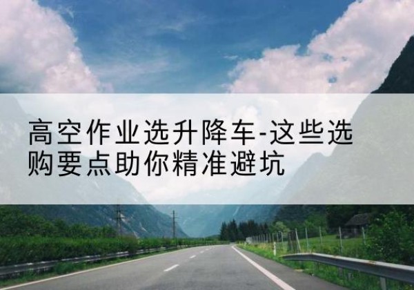 开州区升降车厂家-高空作业选升降车-这些选购要点助你*避坑