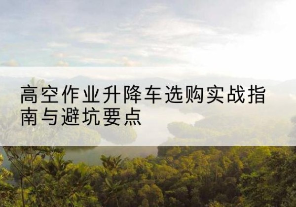 开州区升降车怎么选-高空作业升降车选购实战指南与避坑要点