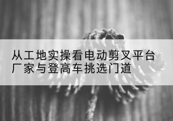 开州区电动剪叉升降平台厂家-从工地实操看电动剪叉平台厂家与登高车挑选门道