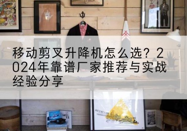 开州区升降平台厂家推荐-移动剪叉升降机怎么选？2024年靠谱厂家推荐与实战经验分享
